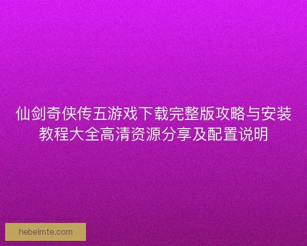 仙剑奇侠传五游戏下载完整版攻略与安装教程大全高清资源分享及配置说明