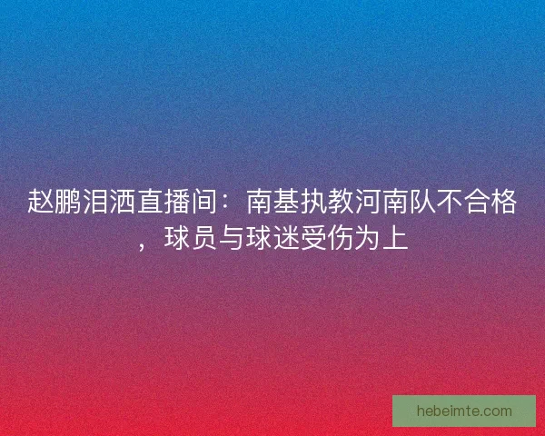 赵鹏泪洒直播间：南基执教河南队不合格，球员与球迷受伤为上