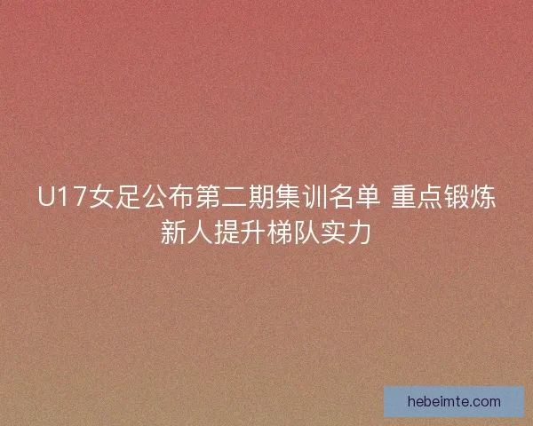 U17女足公布第二期集训名单 重点锻炼新人提升梯队实力