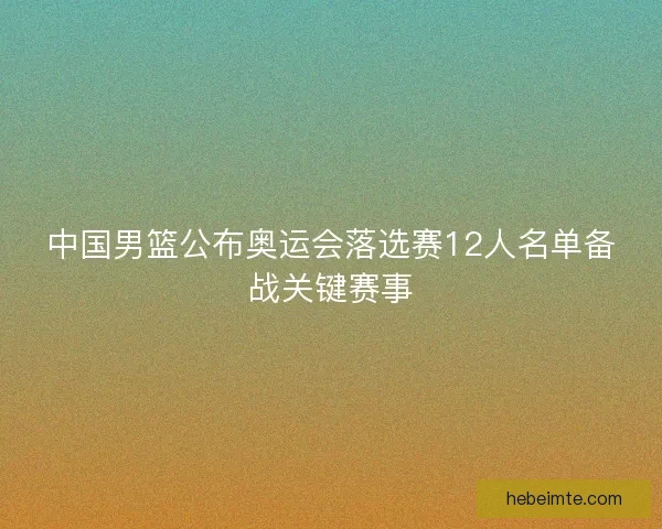 中国男篮公布奥运会落选赛12人名单备战关键赛事