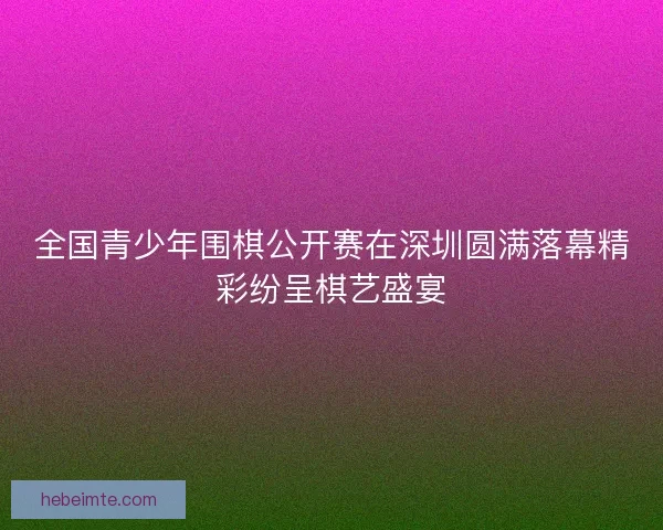 全国青少年围棋公开赛在深圳圆满落幕精彩纷呈棋艺盛宴